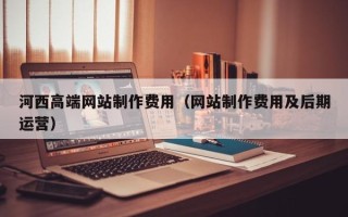 广西河西高端网站制作费用（网站制作费用及后期运营）