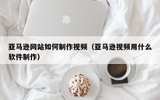 广西亚马逊网站如何制作视频（亚马逊视频用什么软件制作）