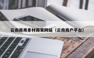 广西云南商用素材商家网站（云南商户平台）